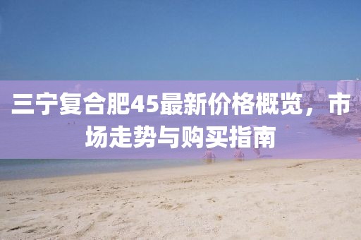 三宁复合肥45最新价格概览，市场走势与购买指南