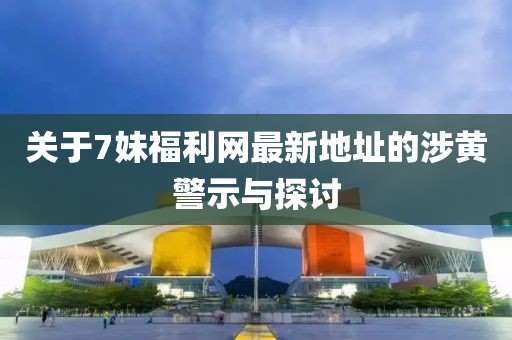 关于7妹福利网最新地址的涉黄警示与探讨