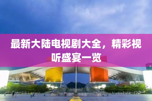 最新大陆电视剧大全，精彩视听盛宴一览