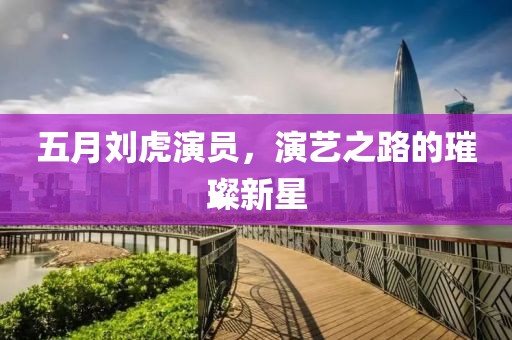 五月刘虎演员，演艺之路的璀璨新星