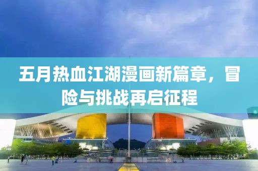 五月热血江湖漫画新篇章，冒险与挑战再启征程