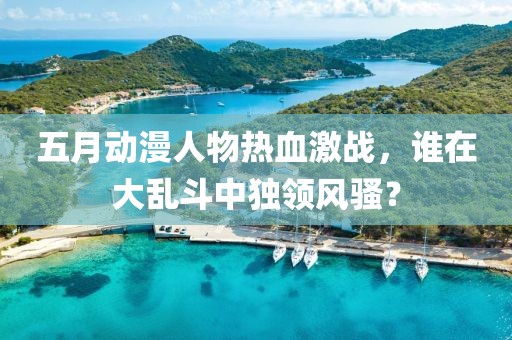 五月动漫人物热血激战，谁在大乱斗中独领风骚？