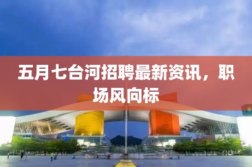 五月七台河招聘最新资讯，职场风向标