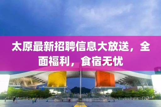 太原最新招聘信息大放送，全面福利，食宿无忧