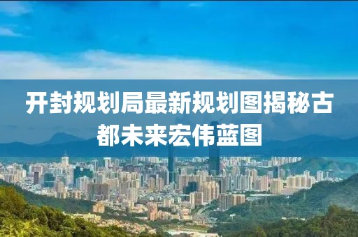 开封规划局最新规划图揭秘古都未来宏伟蓝图