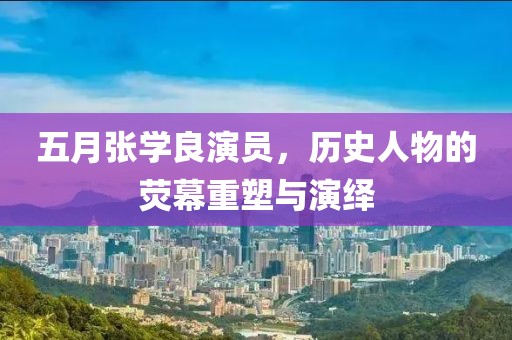 五月张学良演员，历史人物的荧幕重塑与演绎