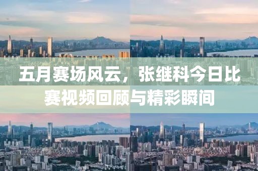 五月赛场风云，张继科今日比赛视频回顾与精彩瞬间