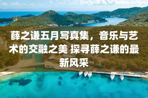 薛之谦五月写真集，音乐与艺术的交融之美 探寻薛之谦的最新风采