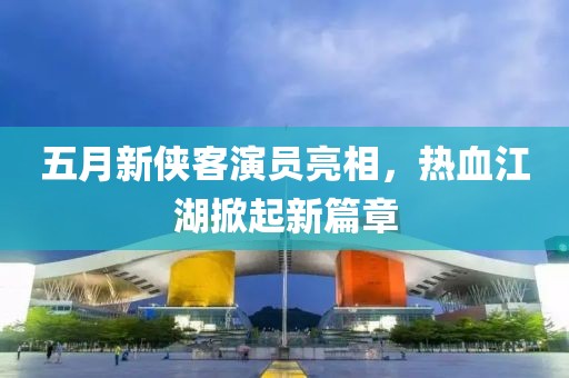 五月新侠客演员亮相，热血江湖掀起新篇章
