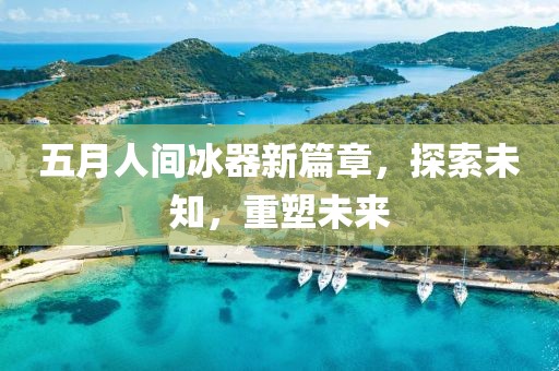 五月人间冰器新篇章，探索未知，重塑未来