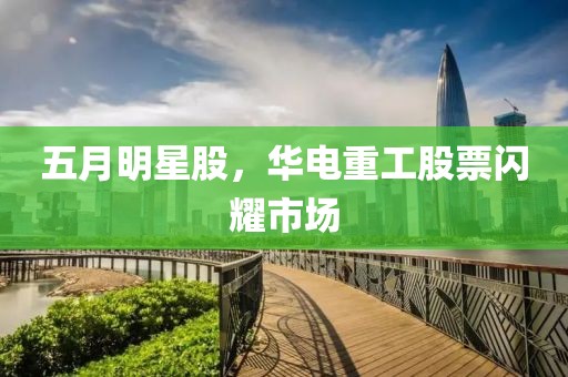 五月明星股，华电重工股票闪耀市场