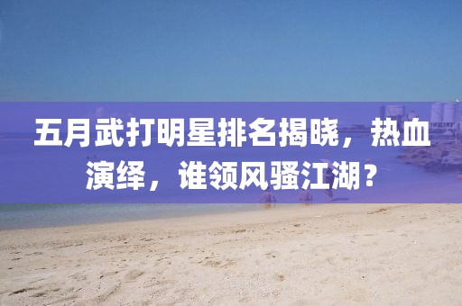 五月武打明星排名揭晓，热血演绎，谁领风骚江湖？