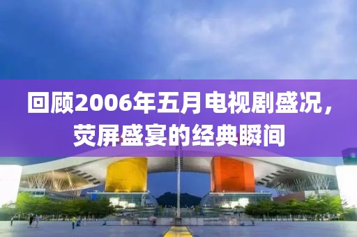 回顾2006年五月电视剧盛况，荧屏盛宴的经典瞬间