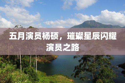 五月演员杨硕，璀璨星辰闪耀演员之路