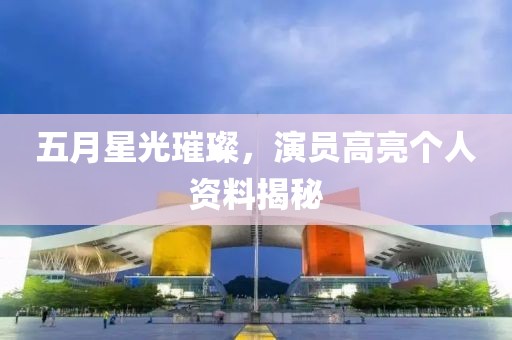 五月星光璀璨，演员高亮个人资料揭秘
