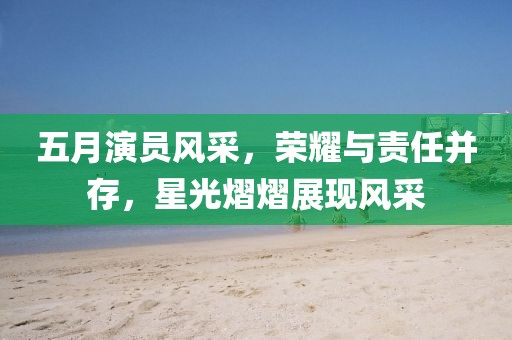 五月演员风采，荣耀与责任并存，星光熠熠展现风采