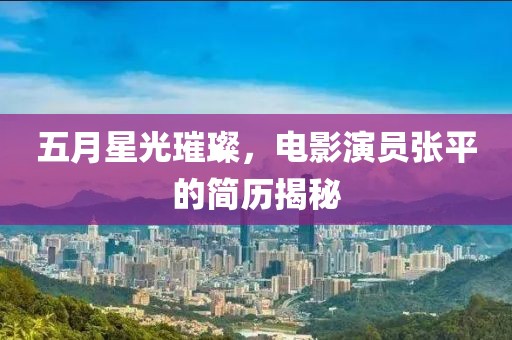 五月星光璀璨，电影演员张平的简历揭秘