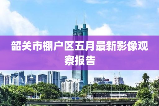 韶关市棚户区五月最新影像观察报告