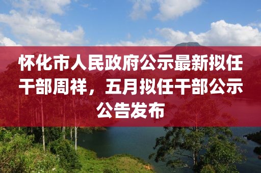怀化市人民政府公示最新拟任干部周祥，五月拟任干部公示公告发布