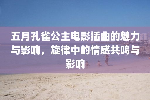 五月孔雀公主电影插曲的魅力与影响，旋律中的情感共鸣与影响