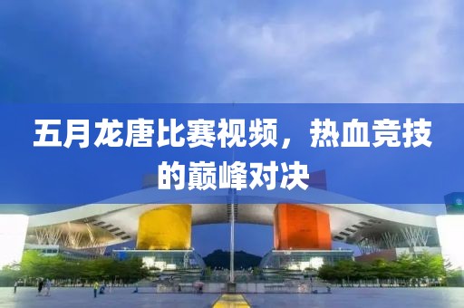 五月龙唐比赛视频，热血竞技的巅峰对决