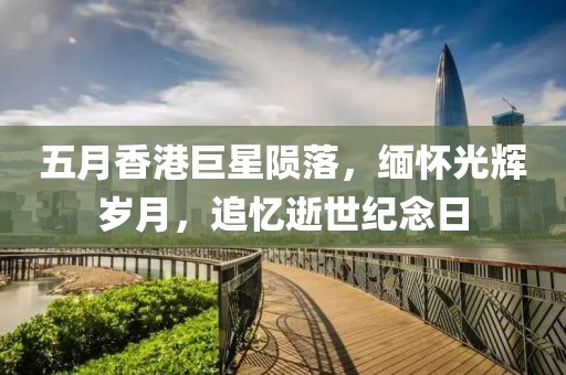 五月香港巨星陨落，缅怀光辉岁月，追忆逝世纪念日