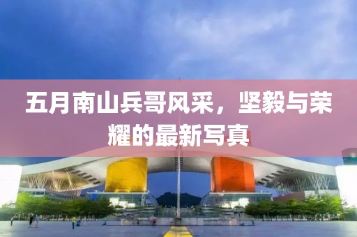 五月南山兵哥风采，坚毅与荣耀的最新写真