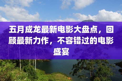 五月成龙最新电影大盘点，回顾最新力作，不容错过的电影盛宴