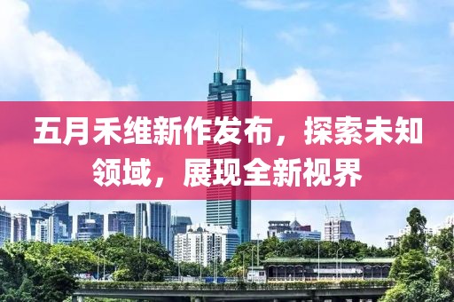 五月禾维新作发布，探索未知领域，展现全新视界