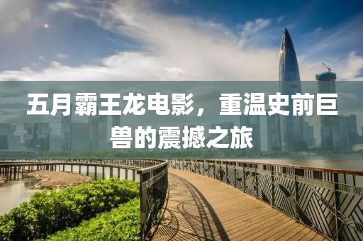 五月霸王龙电影，重温史前巨兽的震撼之旅