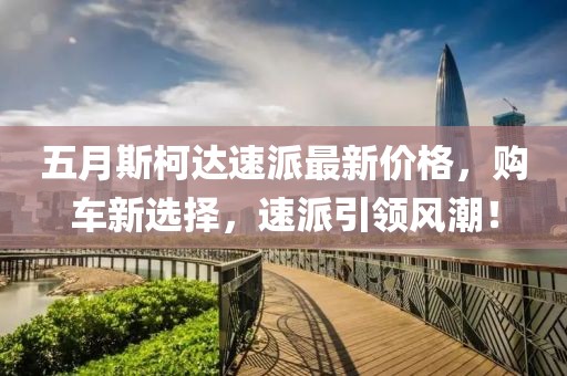 五月斯柯达速派最新价格，购车新选择，速派引领风潮！