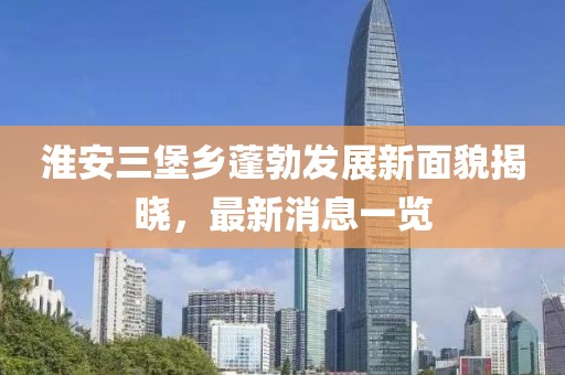 淮安三堡乡蓬勃发展新面貌揭晓，最新消息一览
