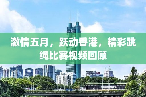 激情五月，跃动香港，精彩跳绳比赛视频回顾