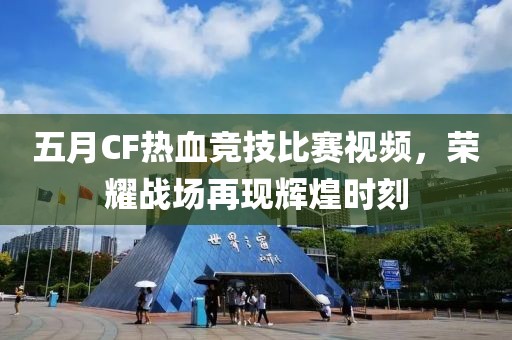 五月CF热血竞技比赛视频，荣耀战场再现辉煌时刻