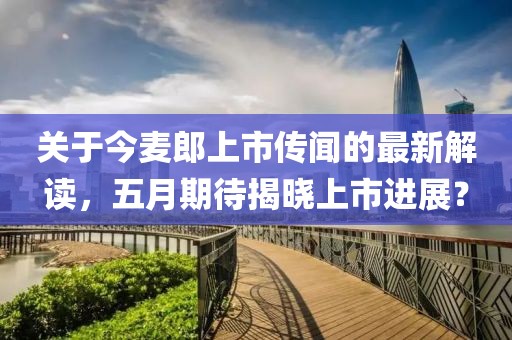 关于今麦郎上市传闻的最新解读，五月期待揭晓上市进展？