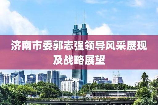 济南市委郭志强领导风采展现及战略展望