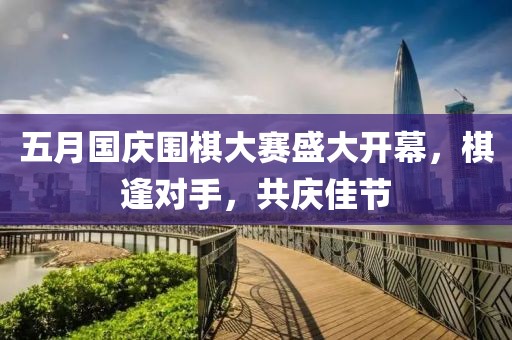 五月国庆围棋大赛盛大开幕，棋逢对手，共庆佳节