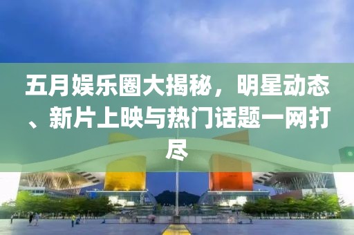 五月娱乐圈大揭秘，明星动态、新片上映与热门话题一网打尽