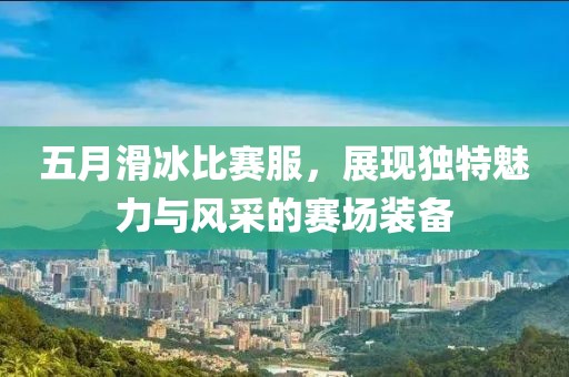 五月滑冰比赛服，展现独特魅力与风采的赛场装备