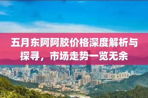 五月东阿阿胶价格深度解析与探寻，市场走势一览无余