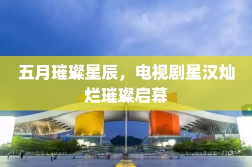 五月璀璨星辰，电视剧星汉灿烂璀璨启幕