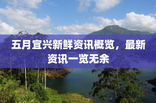 五月宜兴新鲜资讯概览，最新资讯一览无余