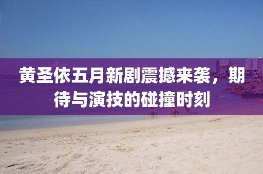 黄圣依五月新剧震撼来袭，期待与演技的碰撞时刻