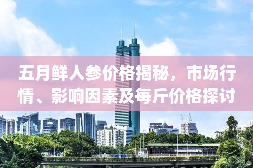 五月鲜人参价格揭秘，市场行情、影响因素及每斤价格探讨