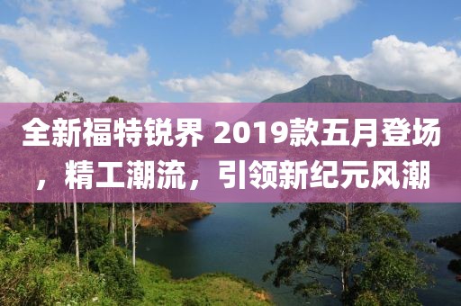 全新福特锐界 2019款五月登场，精工潮流，引领新纪元风潮