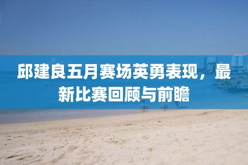 邱建良五月赛场英勇表现，最新比赛回顾与前瞻