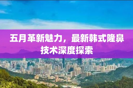 五月革新魅力，最新韩式隆鼻技术深度探索