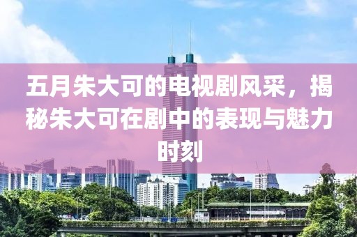 五月朱大可的电视剧风采，揭秘朱大可在剧中的表现与魅力时刻