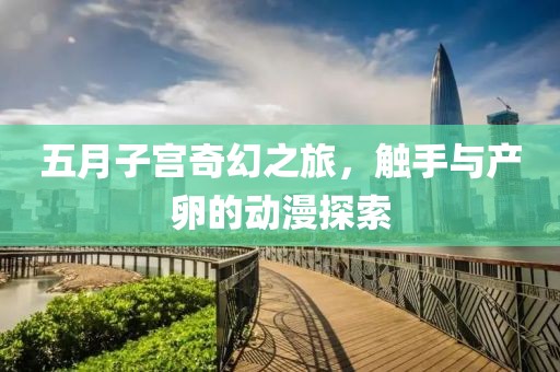五月子宫奇幻之旅，触手与产卵的动漫探索