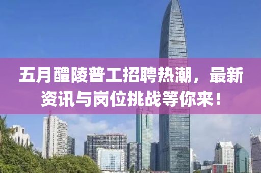 五月醴陵普工招聘热潮，最新资讯与岗位挑战等你来！